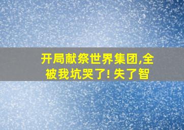 开局献祭世界集团,全被我坑哭了! 失了智